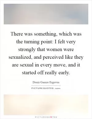There was something, which was the turning point: I felt very strongly that women were sexualized, and perceived like they are sexual in every move, and it started off really early Picture Quote #1