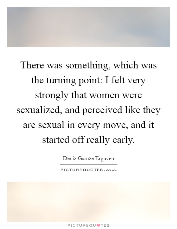 There was something, which was the turning point: I felt very strongly that women were sexualized, and perceived like they are sexual in every move, and it started off really early. Picture Quote #1