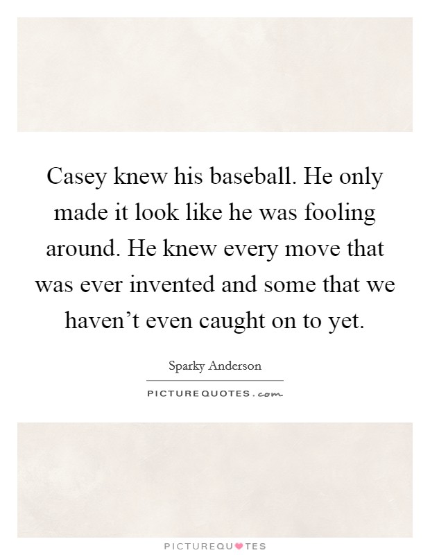 Casey knew his baseball. He only made it look like he was fooling around. He knew every move that was ever invented and some that we haven't even caught on to yet. Picture Quote #1