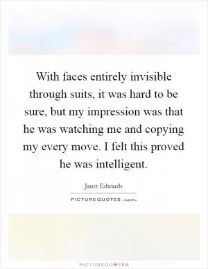 With faces entirely invisible through suits, it was hard to be sure, but my impression was that he was watching me and copying my every move. I felt this proved he was intelligent Picture Quote #1