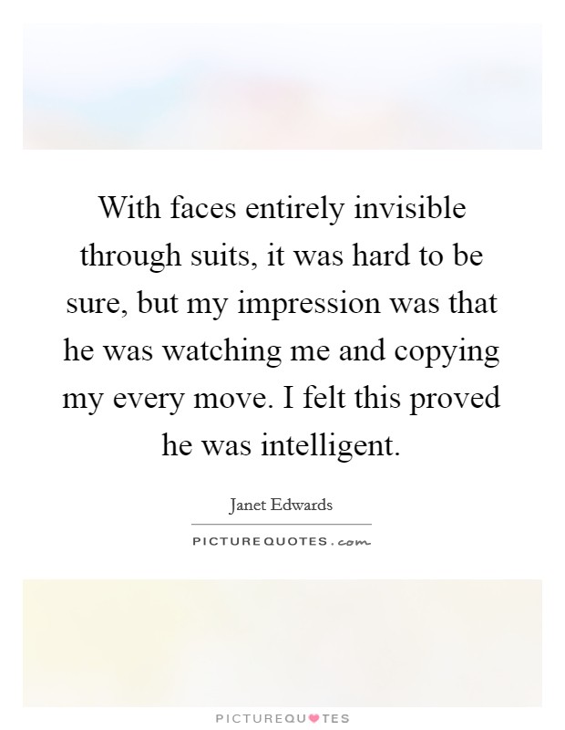 With faces entirely invisible through suits, it was hard to be sure, but my impression was that he was watching me and copying my every move. I felt this proved he was intelligent. Picture Quote #1