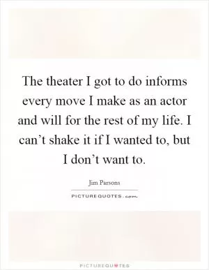 The theater I got to do informs every move I make as an actor and will for the rest of my life. I can’t shake it if I wanted to, but I don’t want to Picture Quote #1