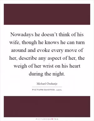 Nowadays he doesn’t think of his wife, though he knows he can turn around and evoke every move of her, describe any aspect of her, the weigh of her wrist on his heart during the night Picture Quote #1