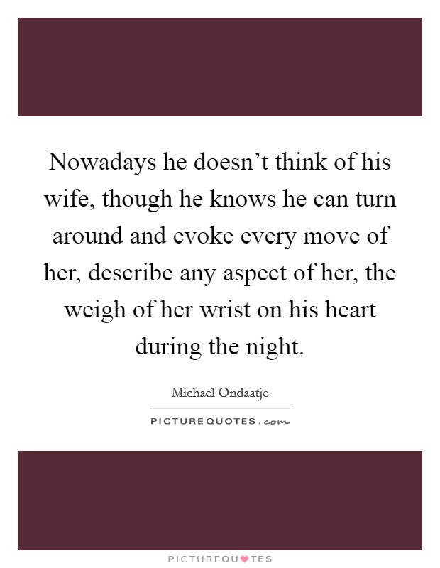 Nowadays he doesn't think of his wife, though he knows he can turn around and evoke every move of her, describe any aspect of her, the weigh of her wrist on his heart during the night. Picture Quote #1