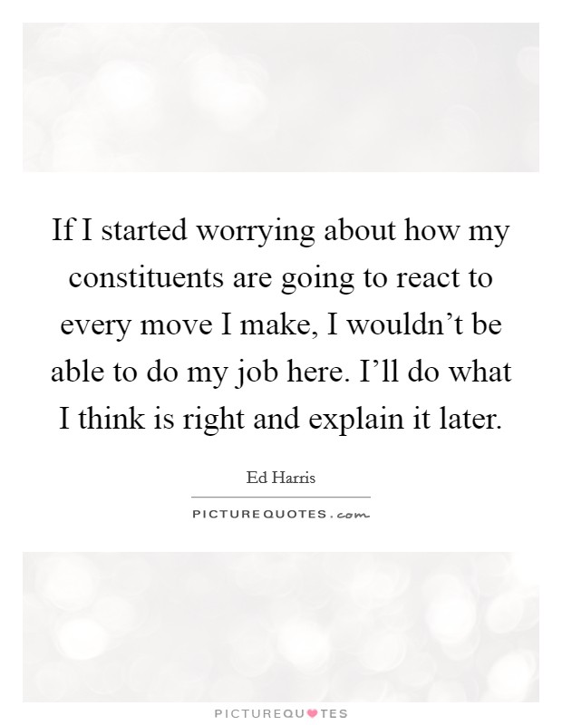 If I started worrying about how my constituents are going to react to every move I make, I wouldn't be able to do my job here. I'll do what I think is right and explain it later. Picture Quote #1