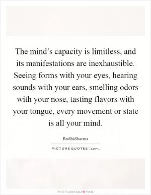 The mind’s capacity is limitless, and its manifestations are inexhaustible. Seeing forms with your eyes, hearing sounds with your ears, smelling odors with your nose, tasting flavors with your tongue, every movement or state is all your mind Picture Quote #1
