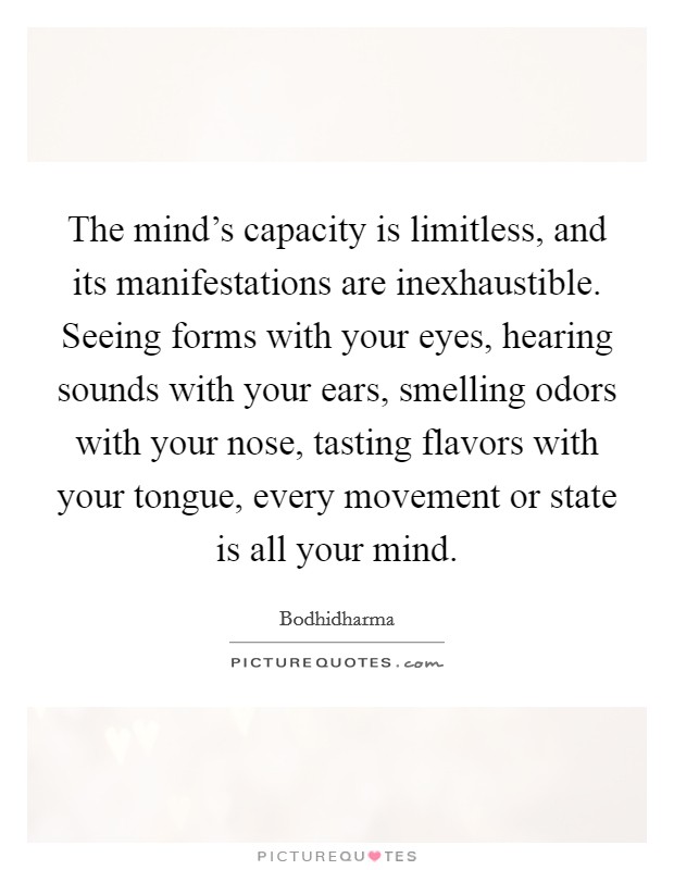The mind's capacity is limitless, and its manifestations are inexhaustible. Seeing forms with your eyes, hearing sounds with your ears, smelling odors with your nose, tasting flavors with your tongue, every movement or state is all your mind. Picture Quote #1