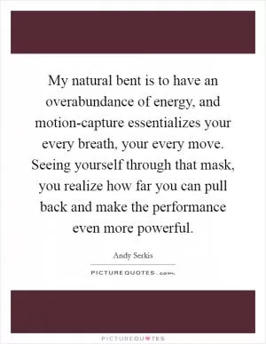 My natural bent is to have an overabundance of energy, and motion-capture essentializes your every breath, your every move. Seeing yourself through that mask, you realize how far you can pull back and make the performance even more powerful Picture Quote #1
