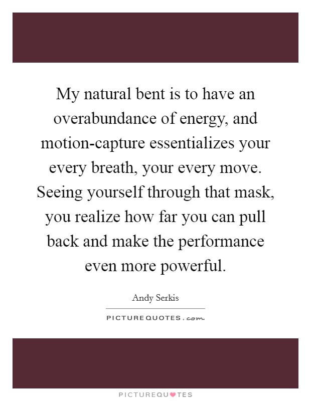 My natural bent is to have an overabundance of energy, and motion-capture essentializes your every breath, your every move. Seeing yourself through that mask, you realize how far you can pull back and make the performance even more powerful. Picture Quote #1