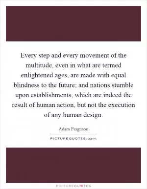 Every step and every movement of the multitude, even in what are termed enlightened ages, are made with equal blindness to the future; and nations stumble upon establishments, which are indeed the result of human action, but not the execution of any human design Picture Quote #1