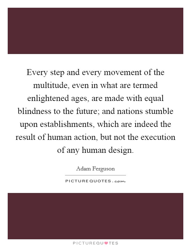 Every step and every movement of the multitude, even in what are termed enlightened ages, are made with equal blindness to the future; and nations stumble upon establishments, which are indeed the result of human action, but not the execution of any human design. Picture Quote #1