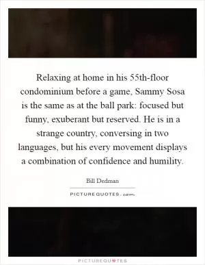 Relaxing at home in his 55th-floor condominium before a game, Sammy Sosa is the same as at the ball park: focused but funny, exuberant but reserved. He is in a strange country, conversing in two languages, but his every movement displays a combination of confidence and humility Picture Quote #1