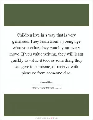 Children live in a way that is very generous. They learn from a young age what you value; they watch your every move. If you value writing, they will learn quickly to value it too, as something they can give to someone, or receive with pleasure from someone else Picture Quote #1