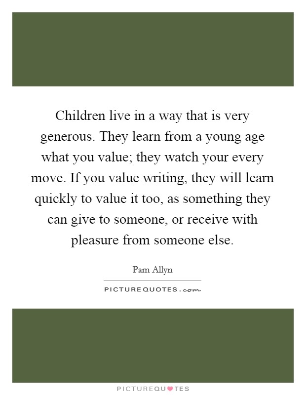 Children live in a way that is very generous. They learn from a young age what you value; they watch your every move. If you value writing, they will learn quickly to value it too, as something they can give to someone, or receive with pleasure from someone else. Picture Quote #1
