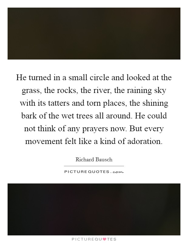 He turned in a small circle and looked at the grass, the rocks, the river, the raining sky with its tatters and torn places, the shining bark of the wet trees all around. He could not think of any prayers now. But every movement felt like a kind of adoration. Picture Quote #1
