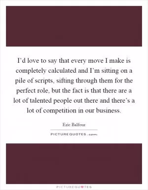 I’d love to say that every move I make is completely calculated and I’m sitting on a pile of scripts, sifting through them for the perfect role, but the fact is that there are a lot of talented people out there and there’s a lot of competition in our business Picture Quote #1