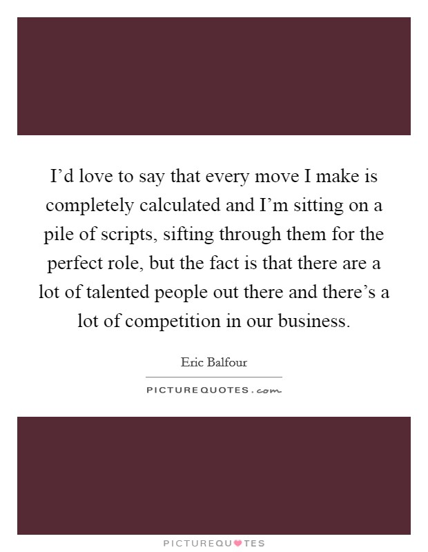 I'd love to say that every move I make is completely calculated and I'm sitting on a pile of scripts, sifting through them for the perfect role, but the fact is that there are a lot of talented people out there and there's a lot of competition in our business. Picture Quote #1