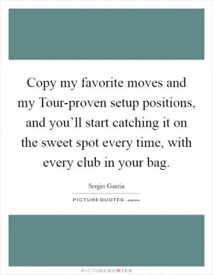 Copy my favorite moves and my Tour-proven setup positions, and you’ll start catching it on the sweet spot every time, with every club in your bag Picture Quote #1
