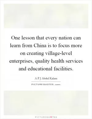 One lesson that every nation can learn from China is to focus more on creating village-level enterprises, quality health services and educational facilities Picture Quote #1