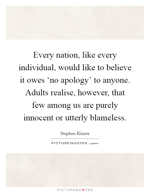Every nation, like every individual, would like to believe it owes ‘no apology' to anyone. Adults realise, however, that few among us are purely innocent or utterly blameless. Picture Quote #1