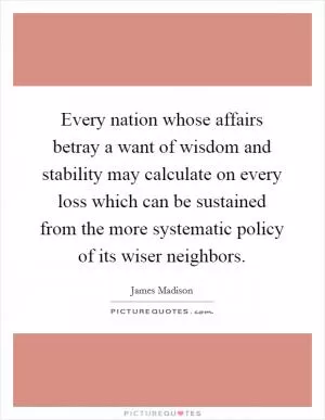 Every nation whose affairs betray a want of wisdom and stability may calculate on every loss which can be sustained from the more systematic policy of its wiser neighbors Picture Quote #1