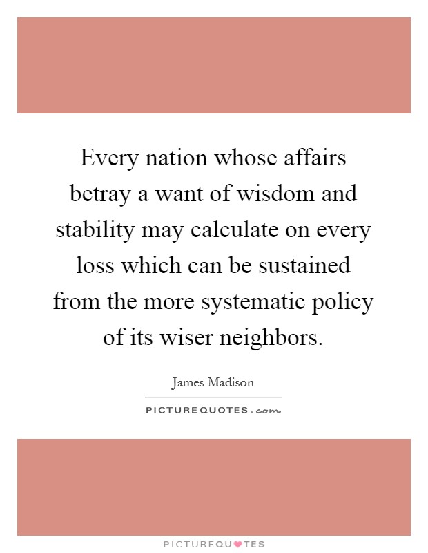 Every nation whose affairs betray a want of wisdom and stability may calculate on every loss which can be sustained from the more systematic policy of its wiser neighbors. Picture Quote #1