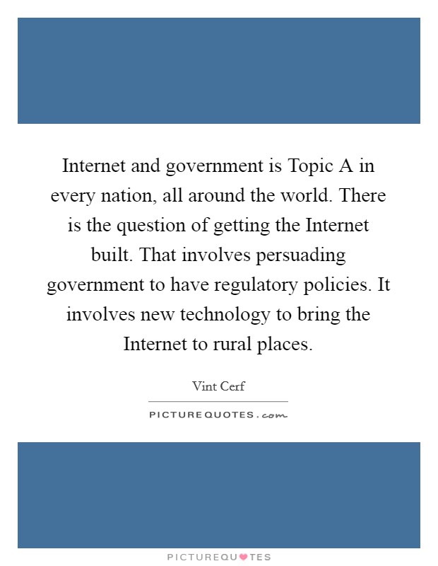 Internet and government is Topic A in every nation, all around the world. There is the question of getting the Internet built. That involves persuading government to have regulatory policies. It involves new technology to bring the Internet to rural places. Picture Quote #1