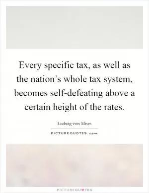 Every specific tax, as well as the nation’s whole tax system, becomes self-defeating above a certain height of the rates Picture Quote #1