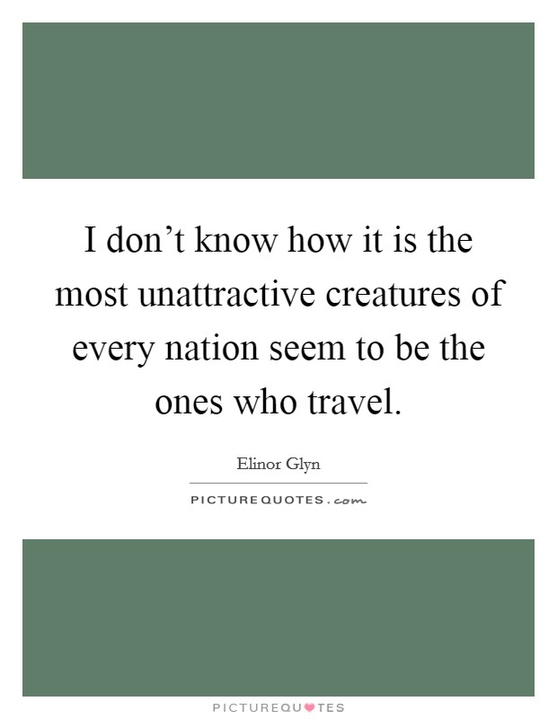 I don't know how it is the most unattractive creatures of every nation seem to be the ones who travel. Picture Quote #1