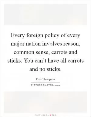 Every foreign policy of every major nation involves reason, common sense, carrots and sticks. You can’t have all carrots and no sticks Picture Quote #1