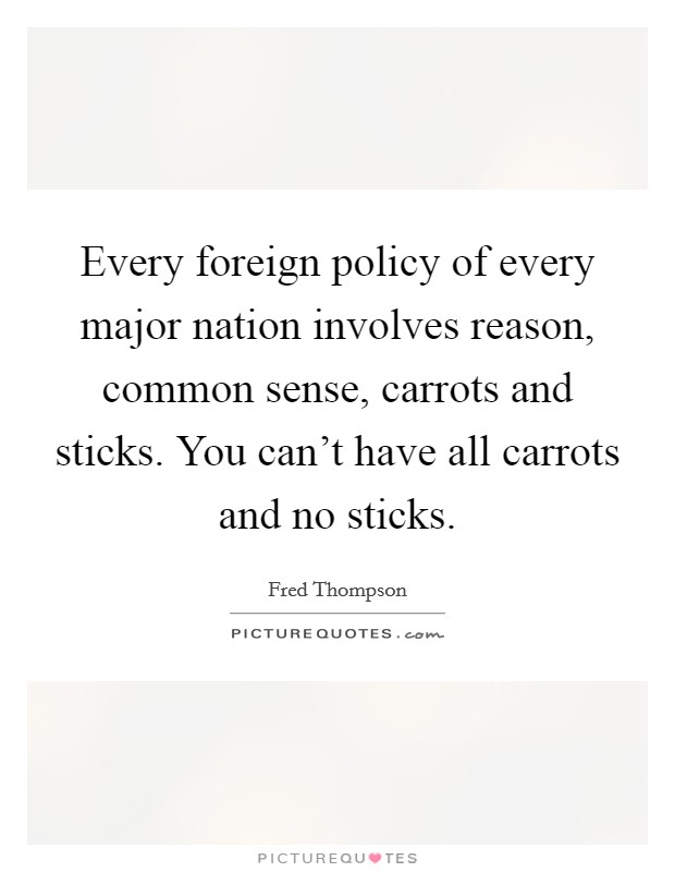 Every foreign policy of every major nation involves reason, common sense, carrots and sticks. You can't have all carrots and no sticks. Picture Quote #1