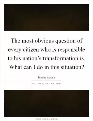 The most obvious question of every citizen who is responsible to his nation’s transformation is, What can I do in this situation? Picture Quote #1