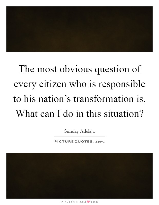 The most obvious question of every citizen who is responsible to his nation's transformation is, What can I do in this situation? Picture Quote #1