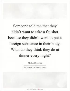 Someone told me that they didn’t want to take a flu shot because they didn’t want to put a foreign substance in their body. What do they think they do at dinner every night? Picture Quote #1
