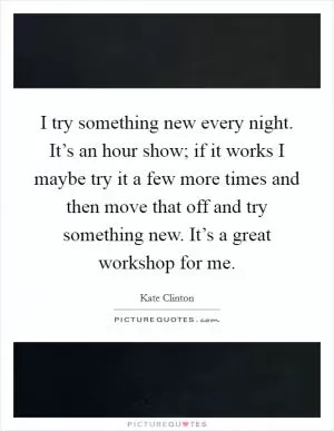 I try something new every night. It’s an hour show; if it works I maybe try it a few more times and then move that off and try something new. It’s a great workshop for me Picture Quote #1