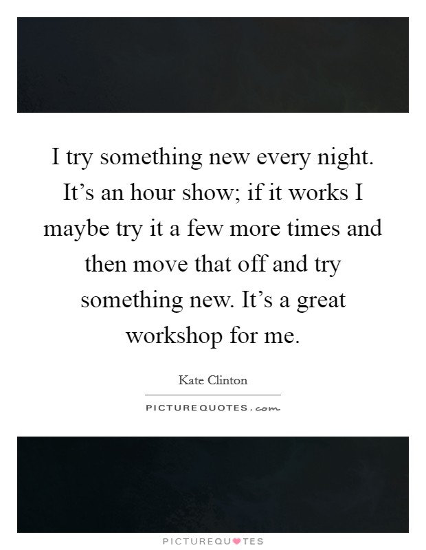 I try something new every night. It's an hour show; if it works I maybe try it a few more times and then move that off and try something new. It's a great workshop for me. Picture Quote #1