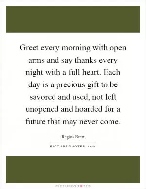 Greet every morning with open arms and say thanks every night with a full heart. Each day is a precious gift to be savored and used, not left unopened and hoarded for a future that may never come Picture Quote #1