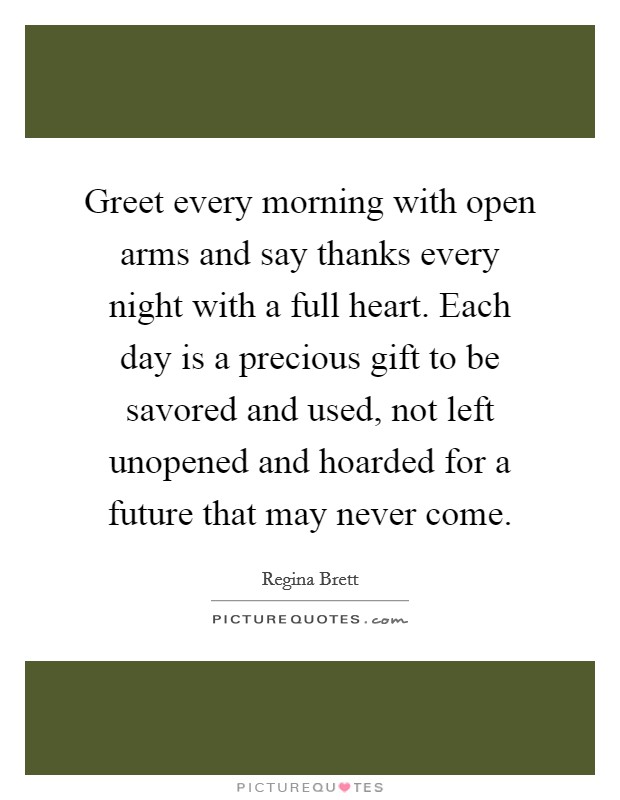 Greet every morning with open arms and say thanks every night with a full heart. Each day is a precious gift to be savored and used, not left unopened and hoarded for a future that may never come. Picture Quote #1