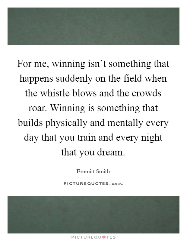 For me, winning isn't something that happens suddenly on the field when the whistle blows and the crowds roar. Winning is something that builds physically and mentally every day that you train and every night that you dream. Picture Quote #1