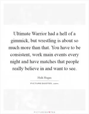 Ultimate Warrior had a hell of a gimmick, but wrestling is about so much more than that. You have to be consistent, work main events every night and have matches that people really believe in and want to see Picture Quote #1