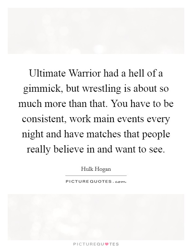 Ultimate Warrior had a hell of a gimmick, but wrestling is about so much more than that. You have to be consistent, work main events every night and have matches that people really believe in and want to see. Picture Quote #1