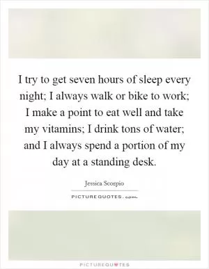 I try to get seven hours of sleep every night; I always walk or bike to work; I make a point to eat well and take my vitamins; I drink tons of water; and I always spend a portion of my day at a standing desk Picture Quote #1