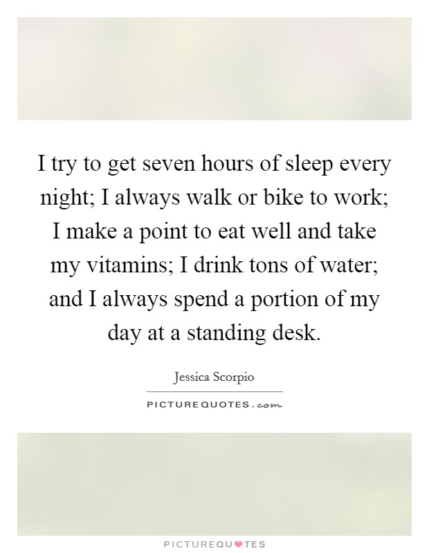 I try to get seven hours of sleep every night; I always walk or bike to work; I make a point to eat well and take my vitamins; I drink tons of water; and I always spend a portion of my day at a standing desk. Picture Quote #1