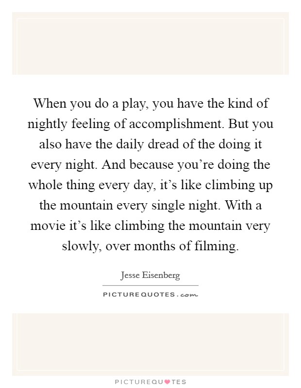 When you do a play, you have the kind of nightly feeling of accomplishment. But you also have the daily dread of the doing it every night. And because you're doing the whole thing every day, it's like climbing up the mountain every single night. With a movie it's like climbing the mountain very slowly, over months of filming. Picture Quote #1