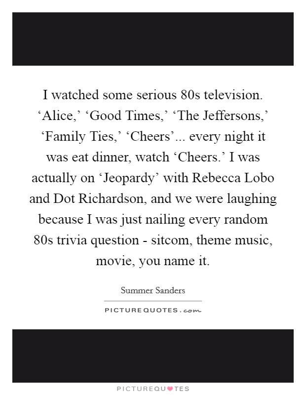 I watched some serious  80s television. ‘Alice,' ‘Good Times,' ‘The Jeffersons,' ‘Family Ties,' ‘Cheers'... every night it was eat dinner, watch ‘Cheers.' I was actually on ‘Jeopardy' with Rebecca Lobo and Dot Richardson, and we were laughing because I was just nailing every random  80s trivia question - sitcom, theme music, movie, you name it. Picture Quote #1