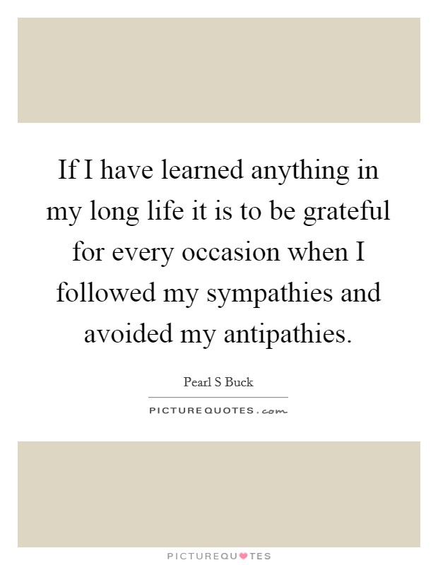 If I have learned anything in my long life it is to be grateful for every occasion when I followed my sympathies and avoided my antipathies. Picture Quote #1