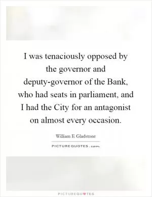 I was tenaciously opposed by the governor and deputy-governor of the Bank, who had seats in parliament, and I had the City for an antagonist on almost every occasion Picture Quote #1