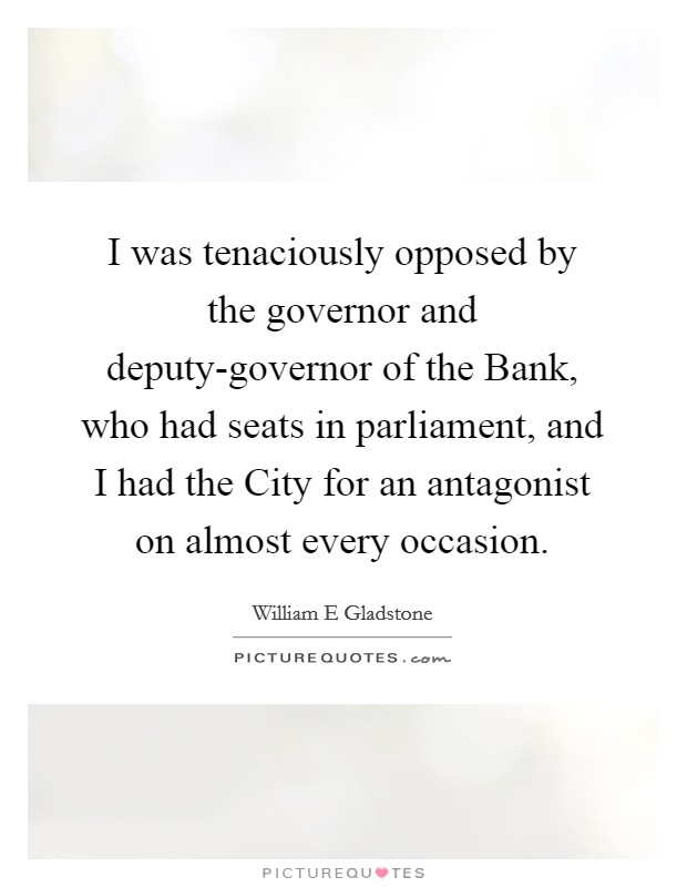 I was tenaciously opposed by the governor and deputy-governor of the Bank, who had seats in parliament, and I had the City for an antagonist on almost every occasion. Picture Quote #1