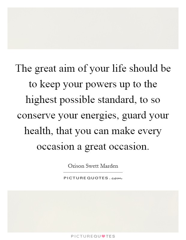 The great aim of your life should be to keep your powers up to the highest possible standard, to so conserve your energies, guard your health, that you can make every occasion a great occasion. Picture Quote #1