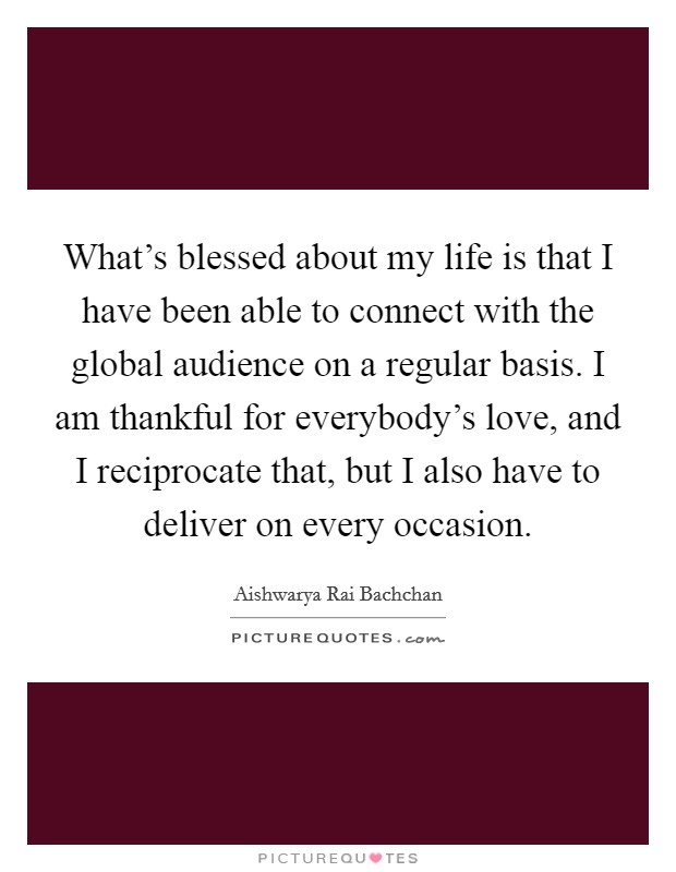 What's blessed about my life is that I have been able to connect with the global audience on a regular basis. I am thankful for everybody's love, and I reciprocate that, but I also have to deliver on every occasion. Picture Quote #1